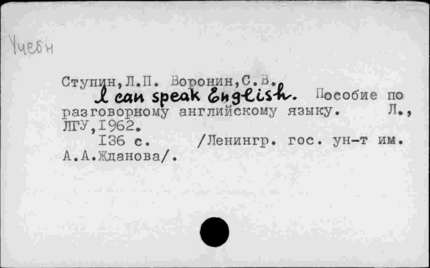 ﻿ЧчеЯч
Ступин,Л.П. Воронин,С.В..
JL ели Speak ^ng-CcS'lv. Пособие по разговорному английскому языку. Л., ЛГУ,1962.
136 с. /Ленингр. гос. ун-т им. А.А.Жданова/.